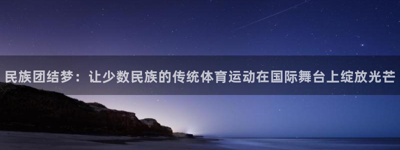 xc体育app官方网站：民族团结梦：让少数民族的传统体育运动在国际舞台上绽放光芒